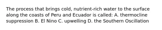 The process that brings cold, nutrient-rich water to the surface along the coasts of Peru and Ecuador is called: A. thermocline suppression B. El Nino C. upwelling D. the Southern Oscillation