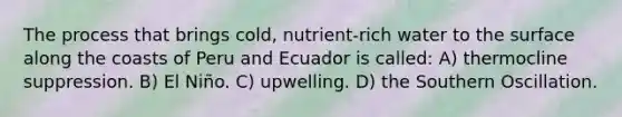 The process that brings cold, nutrient-rich water to the surface along the coasts of Peru and Ecuador is called: A) thermocline suppression. B) El Niño. C) upwelling. D) the Southern Oscillation.