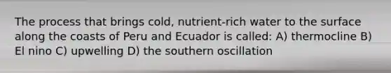 The process that brings cold, nutrient-rich water to the surface along the coasts of Peru and Ecuador is called: A) thermocline B) El nino C) upwelling D) the southern oscillation