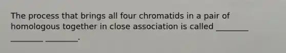 The process that brings all four chromatids in a pair of homologous together in close association is called ________ ________ ________.