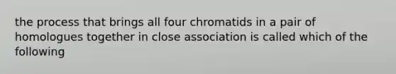 the process that brings all four chromatids in a pair of homologues together in close association is called which of the following