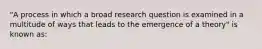 "A process in which a broad research question is examined in a multitude of ways that leads to the emergence of a theory" is known as: