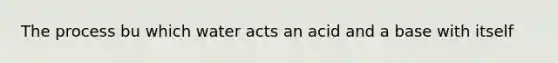 The process bu which water acts an acid and a base with itself