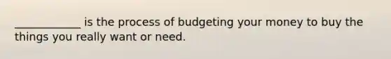 ____________ is the process of budgeting your money to buy the things you really want or need.