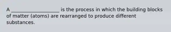 A ____________________ is the process in which the building blocks of matter (atoms) are rearranged to produce different substances.