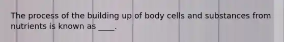 The process of the building up of body cells and substances from nutrients is known as ____.