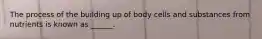 The process of the building up of body cells and substances from nutrients is known as ______.