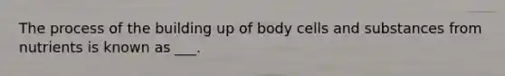 The process of the building up of body cells and substances from nutrients is known as ___.