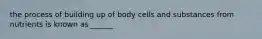 the process of building up of body cells and substances from nutrients is known as ______