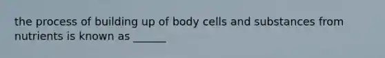 the process of building up of body cells and substances from nutrients is known as ______