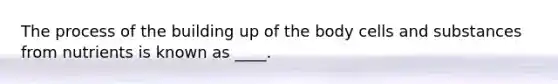 The process of the building up of the body cells and substances from nutrients is known as ____.