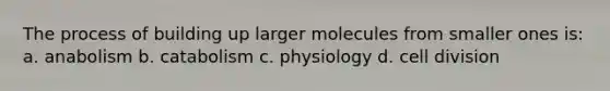 The process of building up larger molecules from smaller ones is: a. anabolism b. catabolism c. physiology d. cell division