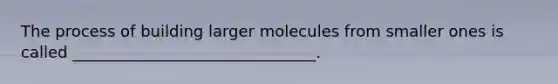 The process of building larger molecules from smaller ones is called _______________________________.