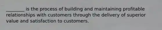 ________ is the process of building and maintaining profitable relationships with customers through the delivery of superior value and satisfaction to customers.