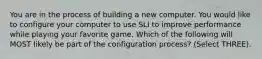 You are in the process of building a new computer. You would like to configure your computer to use SLI to improve performance while playing your favorite game. Which of the following will MOST likely be part of the configuration process? (Select THREE).