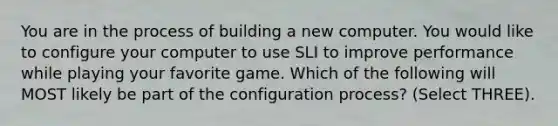 You are in the process of building a new computer. You would like to configure your computer to use SLI to improve performance while playing your favorite game. Which of the following will MOST likely be part of the configuration process? (Select THREE).