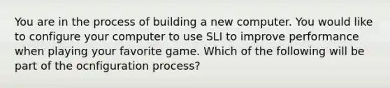 You are in the process of building a new computer. You would like to configure your computer to use SLI to improve performance when playing your favorite game. Which of the following will be part of the ocnfiguration process?