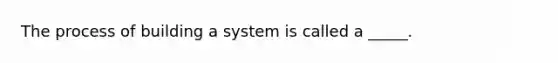 The process of building a system is called a _____.