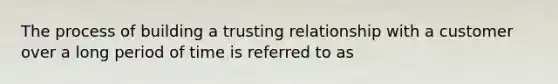 The process of building a trusting relationship with a customer over a long period of time is referred to as