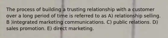 The process of building a trusting relationship with a customer over a long period of time is referred to as A) relationship selling. B )integrated marketing communications. C) public relations. D) sales promotion. E) direct marketing.