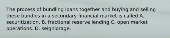 The process of bundling loans together and buying and selling these bundles in a secondary financial market is called A. securitization. B. fractional reserve lending C. open market operations. D. seigniorage.