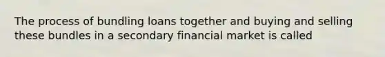 The process of bundling loans together and buying and selling these bundles in a secondary financial market is called