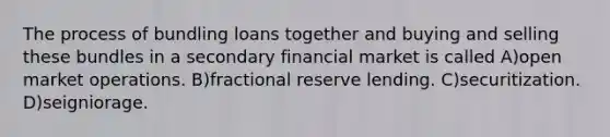 The process of bundling loans together and buying and selling these bundles in a secondary financial market is called A)open market operations. B)fractional reserve lending. C)securitization. D)seigniorage.