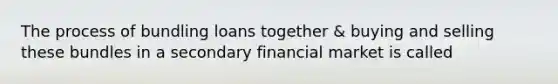 The process of bundling loans together & buying and selling these bundles in a secondary financial market is called