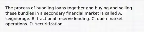 The process of bundling loans together and buying and selling these bundles in a secondary financial market is called A. seigniorage. B. fractional reserve lending. C. open market operations. D. securitization.