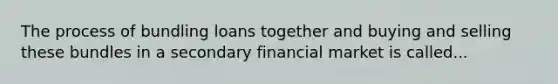 The process of bundling loans together and buying and selling these bundles in a secondary financial market is called...