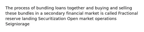 The process of bundling loans together and buying and selling these bundles in a secondary financial market is called Fractional reserve landing Securitization Open market operations Seigniorage