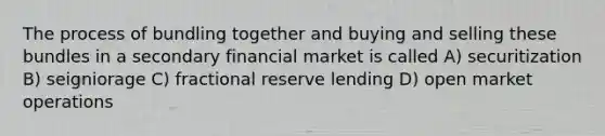 The process of bundling together and buying and selling these bundles in a secondary financial market is called A) securitization B) seigniorage C) fractional reserve lending D) open market operations