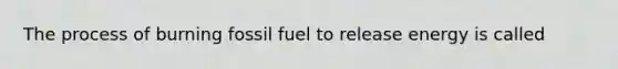 The process of burning fossil fuel to release energy is called