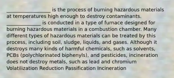 __________________ is the process of burning hazardous materials at temperatures high enough to destroy contaminants. ______________ is conducted in a type of furnace designed for burning hazardous materials in a combustion chamber. Many different types of hazardous materials can be treated by this process, including soil, sludge, liquids, and gases. Although it destroys many kinds of harmful chemicals, such as solvents, PCBs (polychlorinated biphenyls), and pesticides, incineration does not destroy metals, such as lead and chromium Volatilization Reduction Passification Incineration