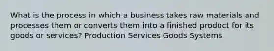 What is the process in which a business takes raw materials and processes them or converts them into a finished product for its goods or services? Production Services Goods Systems