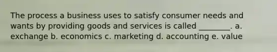 The process a business uses to satisfy consumer needs and wants by providing goods and services is called ________. a. exchange b. economics c. marketing d. accounting e. value