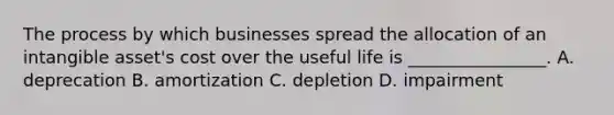 The process by which businesses spread the allocation of an intangible​ asset's cost over the useful life is​ ________________. A. deprecation B. amortization C. depletion D. impairment