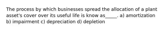 The process by which businesses spread the allocation of a plant asset's cover over its useful life is know as_____. a) amortization b) impairment c) depreciation d) depletion