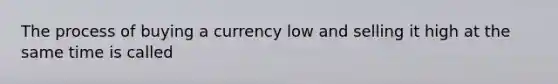 The process of buying a currency low and selling it high at the same time is called