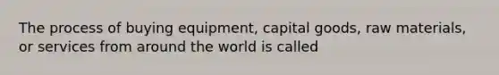 The process of buying equipment, capital goods, raw materials, or services from around the world is called