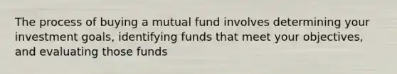 The process of buying a mutual fund involves determining your investment goals, identifying funds that meet your objectives, and evaluating those funds