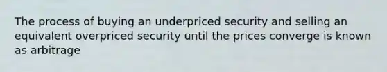 The process of buying an underpriced security and selling an equivalent overpriced security until the prices converge is known as arbitrage