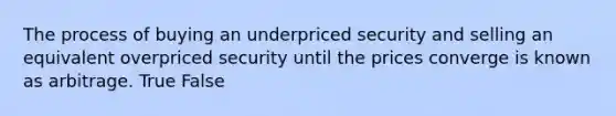 The process of buying an underpriced security and selling an equivalent overpriced security until the prices converge is known as arbitrage. True False