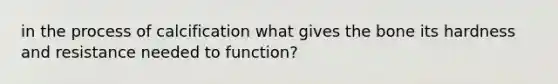 in the process of calcification what gives the bone its hardness and resistance needed to function?