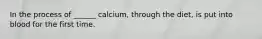 In the process of ______ calcium, through the diet, is put into blood for the first time.