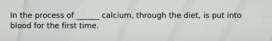 In the process of ______ calcium, through the diet, is put into blood for the first time.