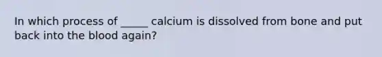 In which process of _____ calcium is dissolved from bone and put back into the blood again?