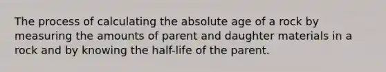 The process of calculating the absolute age of a rock by measuring the amounts of parent and daughter materials in a rock and by knowing the half-life of the parent.