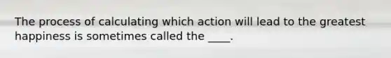 The process of calculating which action will lead to the greatest happiness is sometimes called the ____.