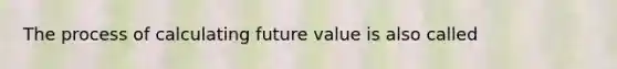 The process of calculating future value is also called